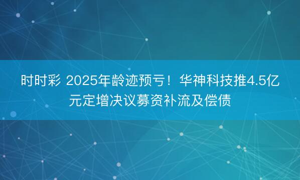 时时彩 2025年龄迹预亏！华神科技推4.5亿元定增决议募资补流及偿债