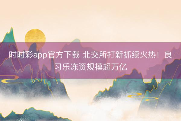 时时彩app官方下载 北交所打新抓续火热！良习乐冻资规模超万亿