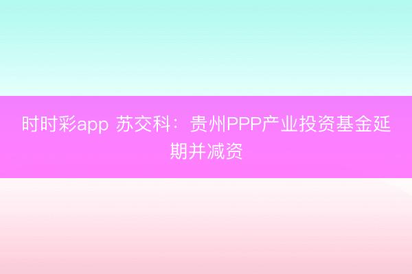 时时彩app 苏交科：贵州PPP产业投资基金延期并减资
