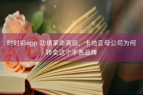 时时彩app 功绩革命高后，卡地亚母公司为何转卖这个手表品牌