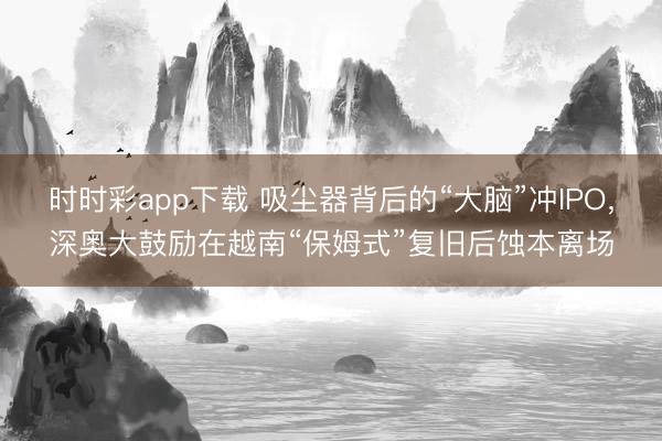 时时彩app下载 吸尘器背后的“大脑”冲IPO，深奥大鼓励在越南“保姆式”复旧后蚀本离场