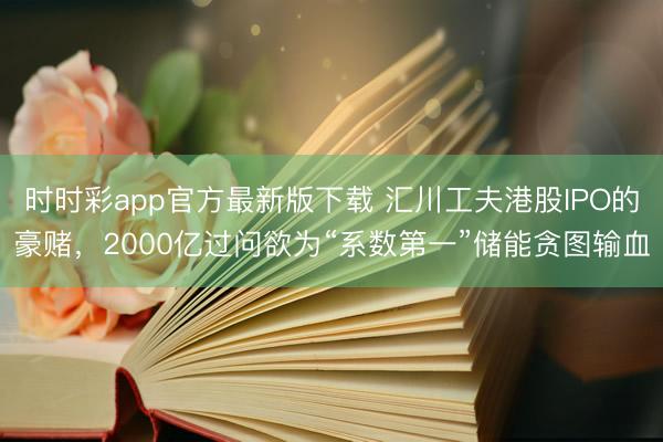 时时彩app官方最新版下载 汇川工夫港股IPO的豪赌，2000亿过问欲为“系数第一”储能贪图输血