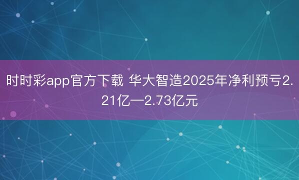 时时彩app官方下载 华大智造2025年净利预亏2.21亿—2.73亿元