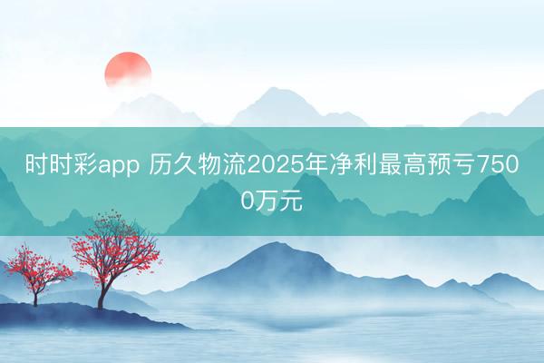 时时彩app 历久物流2025年净利最高预亏7500万元