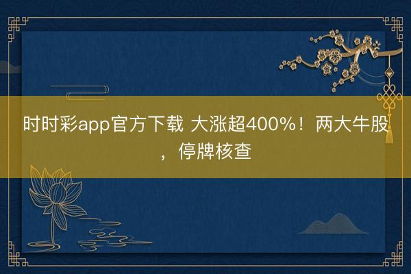 时时彩app官方下载 大涨超400%!两大牛股,停牌核查