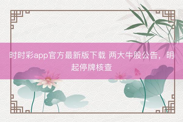 时时彩app官方最新版下载 两大牛股公告，明起停牌核查