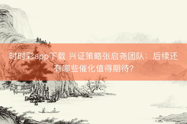 时时彩app下载 兴证策略张启尧团队：后续还有哪些催化值得期待？