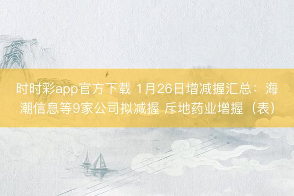 时时彩app官方下载 1月26日增减握汇总：海潮信息等9家公司拟减握 斥地药业增握（表）