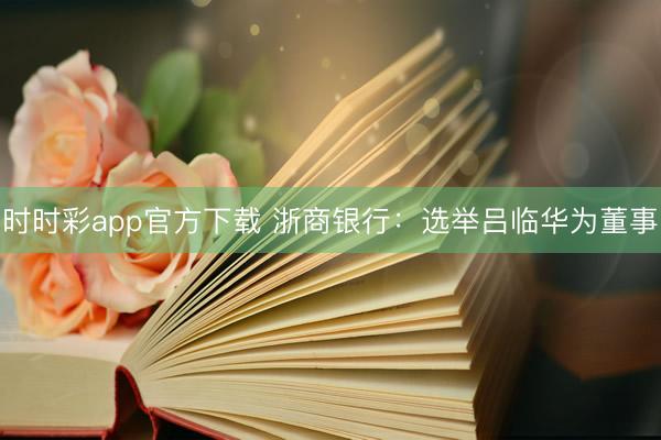 时时彩app官方下载 浙商银行：选举吕临华为董事