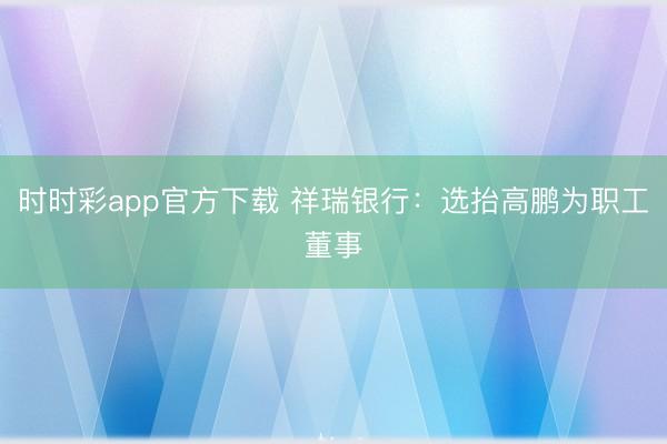 时时彩app官方下载 祥瑞银行：选抬高鹏为职工董事