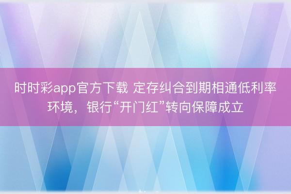 时时彩app官方下载 定存纠合到期相通低利率环境，银行“开门红”转向保障成立