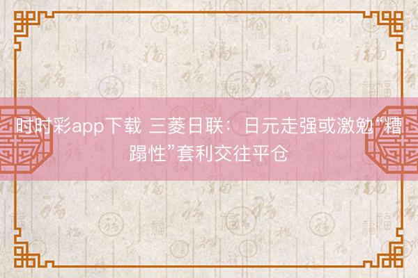 时时彩app下载 三菱日联：日元走强或激勉“糟蹋性”套利交往平仓
