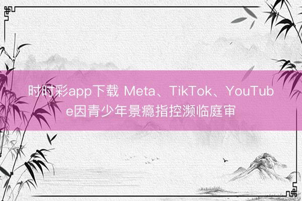时时彩app下载 Meta、TikTok、YouTube因青少年景瘾指控濒临庭审
