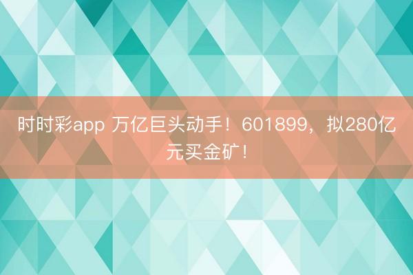 时时彩app 万亿巨头动手!601899,拟280亿元买金矿!