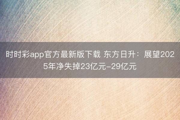 时时彩app官方最新版下载 东方日升：展望2025年净失掉23亿元-29亿元