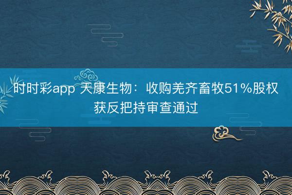 时时彩app 天康生物：收购羌齐畜牧51%股权获反把持审查通过