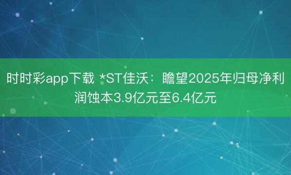 时时彩app下载 *ST佳沃：瞻望2025年归母净利润蚀本3.9亿元至6.4亿元