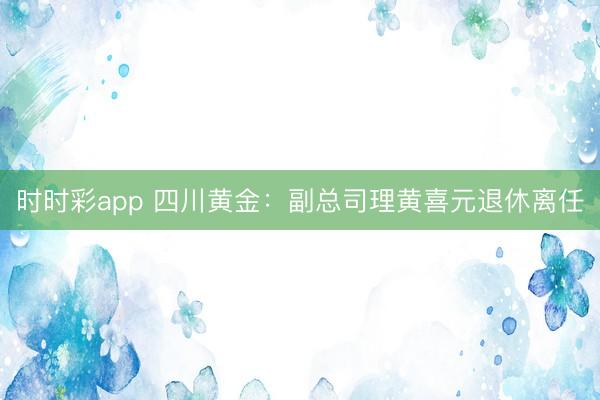 时时彩app 四川黄金：副总司理黄喜元退休离任
