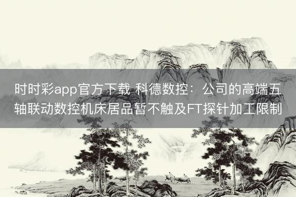 时时彩app官方下载 科德数控：公司的高端五轴联动数控机床居品暂不触及FT探针加工限制