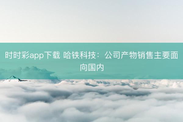 时时彩app下载 哈铁科技：公司产物销售主要面向国内