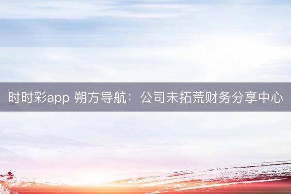 时时彩app 朔方导航：公司未拓荒财务分享中心