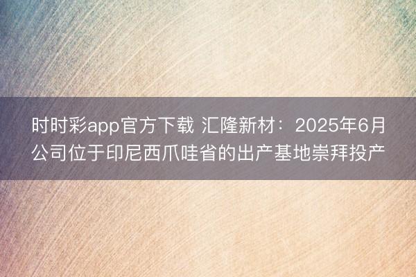 时时彩app官方下载 汇隆新材：2025年6月公司位于印尼西爪哇省的出产基地崇拜投产