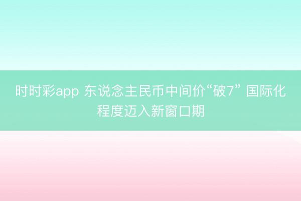 时时彩app 东说念主民币中间价“破7” 国际化程度迈入新窗口期