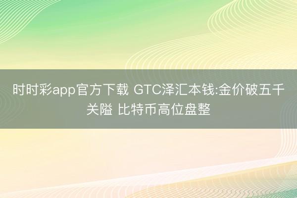 时时彩app官方下载 GTC泽汇本钱:金价破五千关隘 比特币高位盘整