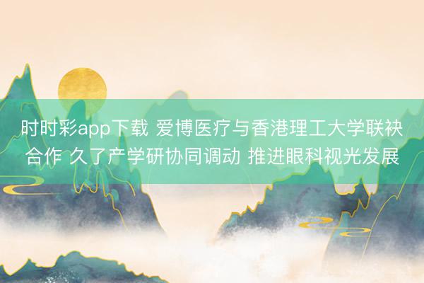 时时彩app下载 爱博医疗与香港理工大学联袂合作 久了产学研协同调动 推进眼科视光发展