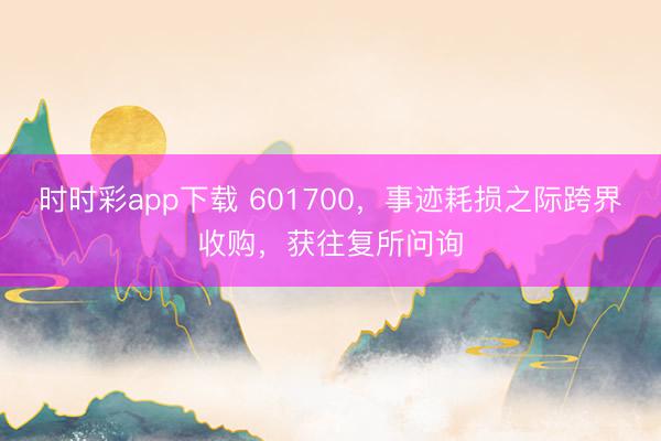 时时彩app下载 601700，事迹耗损之际跨界收购，获往复所问询