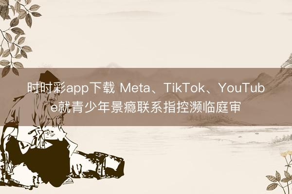 时时彩app下载 Meta、TikTok、YouTube就青少年景瘾联系指控濒临庭审