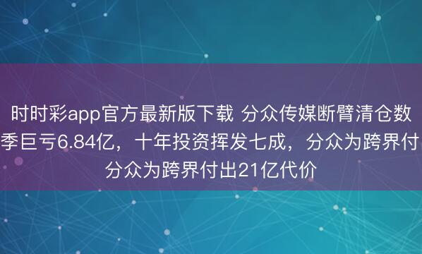 时时彩app官方最新版下载 分众传媒断臂清仓数禾科技：单季巨亏6.84亿，十年投资挥发七成，分众为跨界付出21亿代价