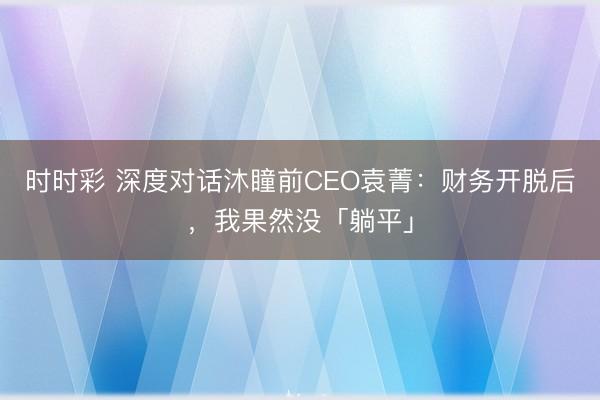 时时彩 深度对话沐瞳前CEO袁菁:财务开脱后,我果然没「躺平」