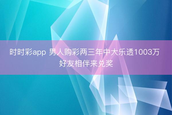 时时彩app 男人购彩两三年中大乐透1003万 好友相伴来兑奖