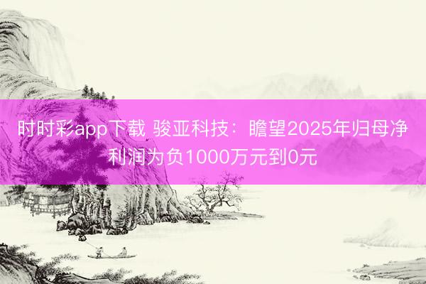时时彩app下载 骏亚科技：瞻望2025年归母净利润为负1000万元到0元