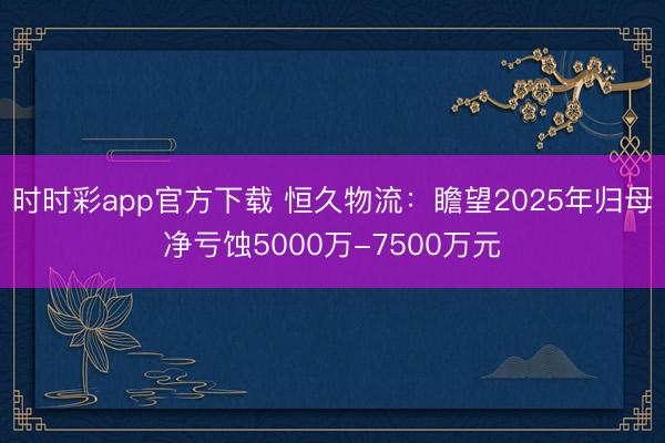 时时彩app官方下载 恒久物流：瞻望2025年归母净亏蚀5000万-7500万元