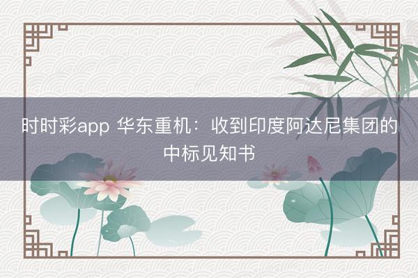 时时彩app 华东重机：收到印度阿达尼集团的中标见知书