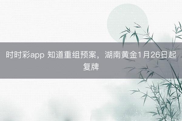 时时彩app 知道重组预案,湖南黄金1月26日起复牌