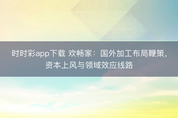 时时彩app下载 欢畅家：国外加工布局鞭策，资本上风与领域效应线路
