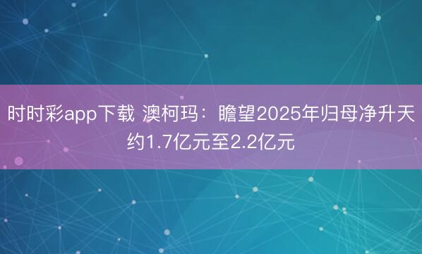 时时彩app下载 澳柯玛：瞻望2025年归母净升天约1.7亿元至2.2亿元