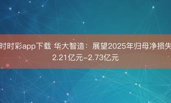 时时彩app下载 华大智造：展望2025年归母净损失2.21亿元-2.73亿元