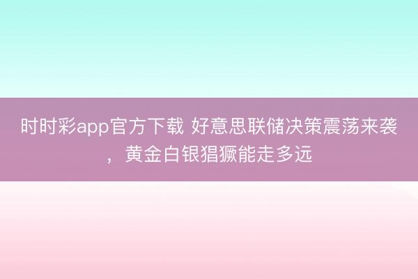 时时彩app官方下载 好意思联储决策震荡来袭，黄金白银猖獗能走多远