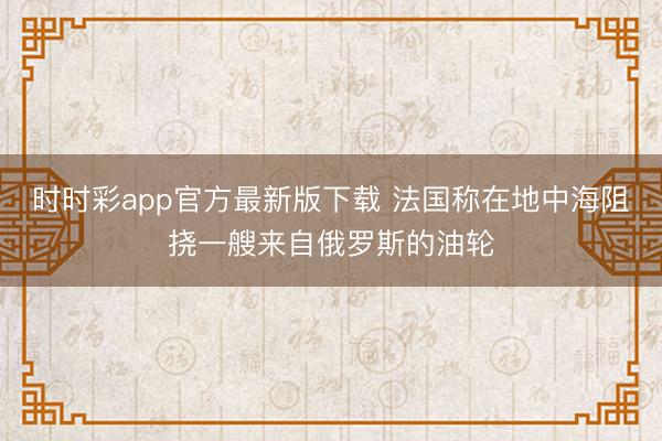 时时彩app官方最新版下载 法国称在地中海阻挠一艘来自俄罗斯的油轮