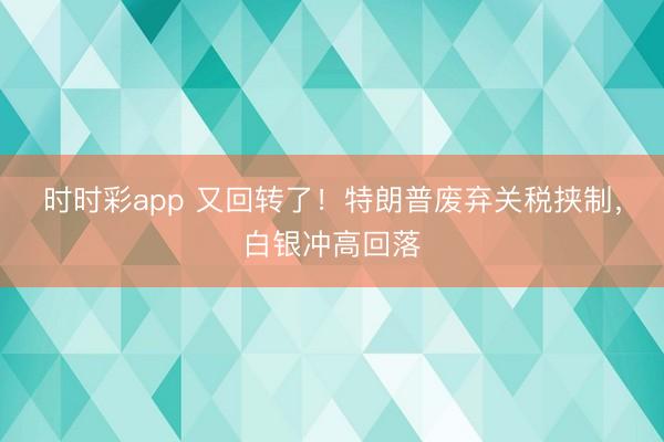 时时彩app 又回转了！特朗普废弃关税挟制，白银冲高回落
