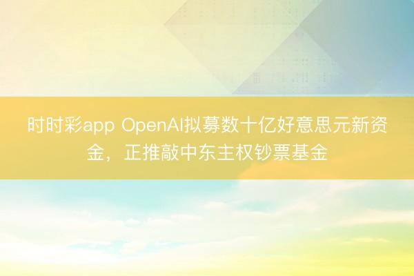时时彩app OpenAI拟募数十亿好意思元新资金，正推敲中东主权钞票基金