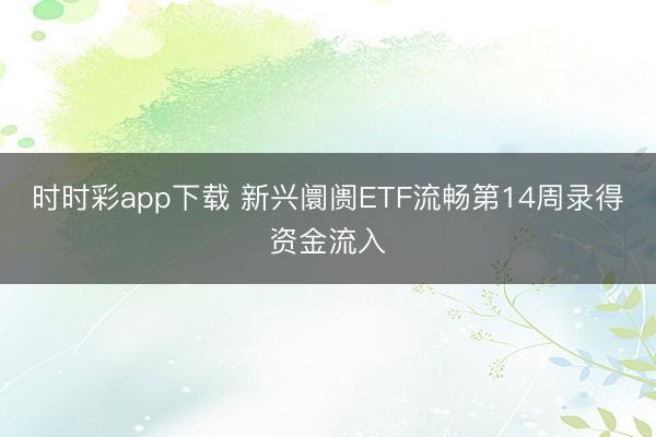 时时彩app下载 新兴阛阓ETF流畅第14周录得资金流入