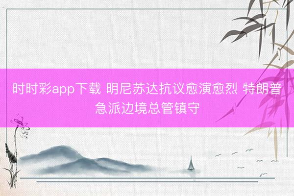 时时彩app下载 明尼苏达抗议愈演愈烈 特朗普急派边境总管镇守