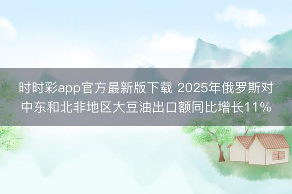 时时彩app官方最新版下载 2025年俄罗斯对中东和北非地区大豆油出口额同比增长11%