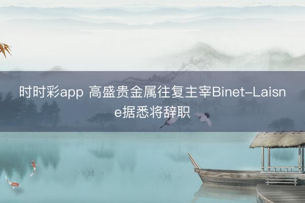 时时彩app 高盛贵金属往复主宰Binet-Laisne据悉将辞职