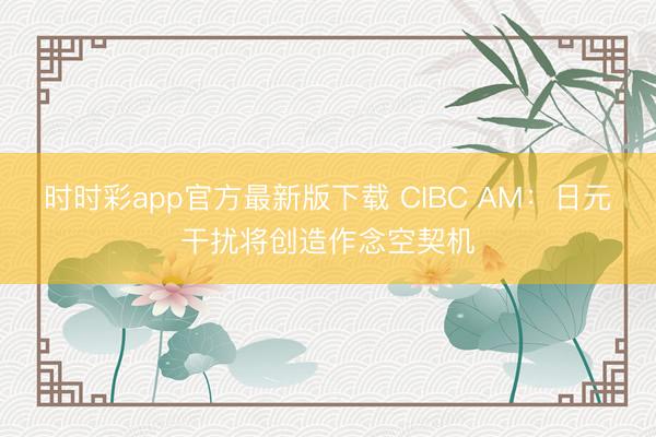 时时彩app官方最新版下载 CIBC AM：日元干扰将创造作念空契机